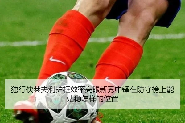 独行侠莱夫利护框效率亮眼新秀中锋在防守榜上能站稳怎样的位置