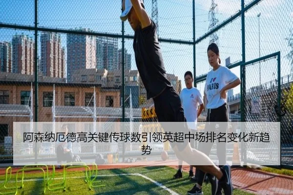 阿森纳厄德高关键传球数引领英超中场排名变化新趋势