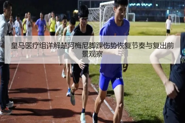 皇马医疗组详解楚阿梅尼脚踝伤势恢复节奏与复出前景观察