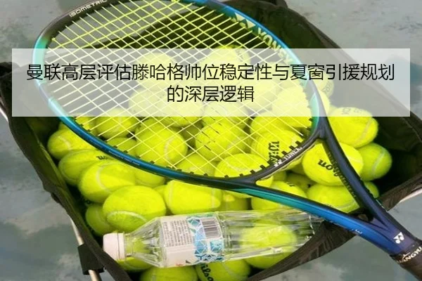 曼联高层评估滕哈格帅位稳定性与夏窗引援规划的深层逻辑