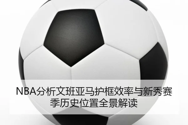 NBA分析文班亚马护框效率与新秀赛季历史位置全景解读